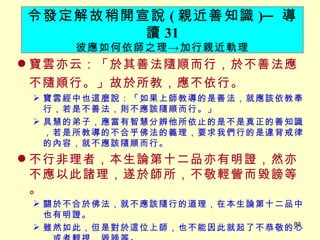寶雲亦云：「於其善法隨順而行，於不善法應不隨順行。」故於所教，應不依行。 　 寶雲經中也這麼說：「如果上師教導的是善法，就應該依教奉行，若是不善法，則不應該隨順而行。」 具慧的弟子，應當有智慧分辨他所依止的是不是真正的善知識，若是所教導的不合乎佛法的義理，要求我們行的是違背戒律的內容，就不應該隨順而行。 不行非理者，本生論第十二品亦有明證，然亦不應以此諸理，遂於師所，不敬輕訾而毀謗等。 關於不合於佛法，就不應該隨行的道理，在本生論第十二品中也有明證。 雖然如此，但是對於這位上師，也不能因此就起了不恭敬的心，或者輕視、毀謗等。 令發定解故稍開宣說 ( 親近善知識 ) ─ 導讀 31 彼應如何依師之理 -> 加行親近軌理 