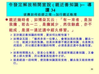 親近幾時者，如博朶瓦云：「有一來者，是加我擔，若去一二，是擔減少，然住餘處，亦不能成，是須一遠近適中經久修習。」 　 至於親近善知識的時間，要如何比較恰當？ 如博朶瓦說：「雖然多來一位學人，會增加我的負擔，離去一二位，能減少我的負擔。但是如果都不親近善知識，也是無法成就的，所以親近善知識的時間，必須是遠近適中為最恰當。」 如果時間隔太久，容易心生懈怠，若是經常親近善知識，又會使上師太勞累，所以應當長短適中才好。 就是經過一段時間，便到善知識面前受教，離去後又能依教修行。 令發定解故稍開宣說 ( 親近善知識 ) ─ 導讀 34 彼應如何依師之理 -> 加行親近軌理 