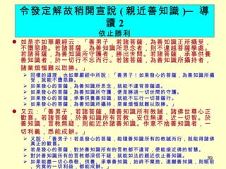 如是亦如華嚴經云：「善男子，若諸菩薩，為善知識正所攝受，不墮惡趣。若諸菩薩，為善知識所思念者，則不違越菩薩學處。若諸菩薩，為善知識所守護者，勝出世間。若諸菩薩，承事供養善知識者，於一切行不忘而行。若諸菩薩，為善知識所攝持者，諸業煩惱難以取勝。」 　 同樣的道理，也如華嚴經中所說：「善男子！如果發心的菩薩，為善知識所攝受，就能不墮惡趣。 如果發心的菩薩，為善知識所思念，就能不違背菩薩道。 如果發心的菩薩，為善知識所守護，便是勝過一切世間的守護。 如果發心的菩薩，承事供養善知識，就能不忘行一切菩薩行。 如果發心的菩薩，為善知識所攝持，惡業煩惱就難以取勝。」 又云：「善男子，若諸菩薩，隨善知識所有教誡，諸佛世尊心正歡喜。若諸菩薩，於善知識所有言教，安住無違，近一切智。於善知識，言教無疑，則能近於諸善知識。作意不捨善知識者，一切利義，悉能成辦。」 　 又說：「善男子！若是發心的菩薩，能隨善知識所有的教誡而行，就能得諸佛真正的歡喜。 若是發心的菩薩，對於善知識所有的言教都不違背，便能接近佛的智慧。 對於善知識所有的言教都深信不疑，就能如法的親近依止善知識。 如果能盡一切心恭敬、供養、承事善知識，始終不棄捨、遠離善知識，則眼前、究竟的一切利益，都能成辦。」 令發定解故稍開宣說 ( 親近善知識 ) ─ 導讀 2 依止勝利 