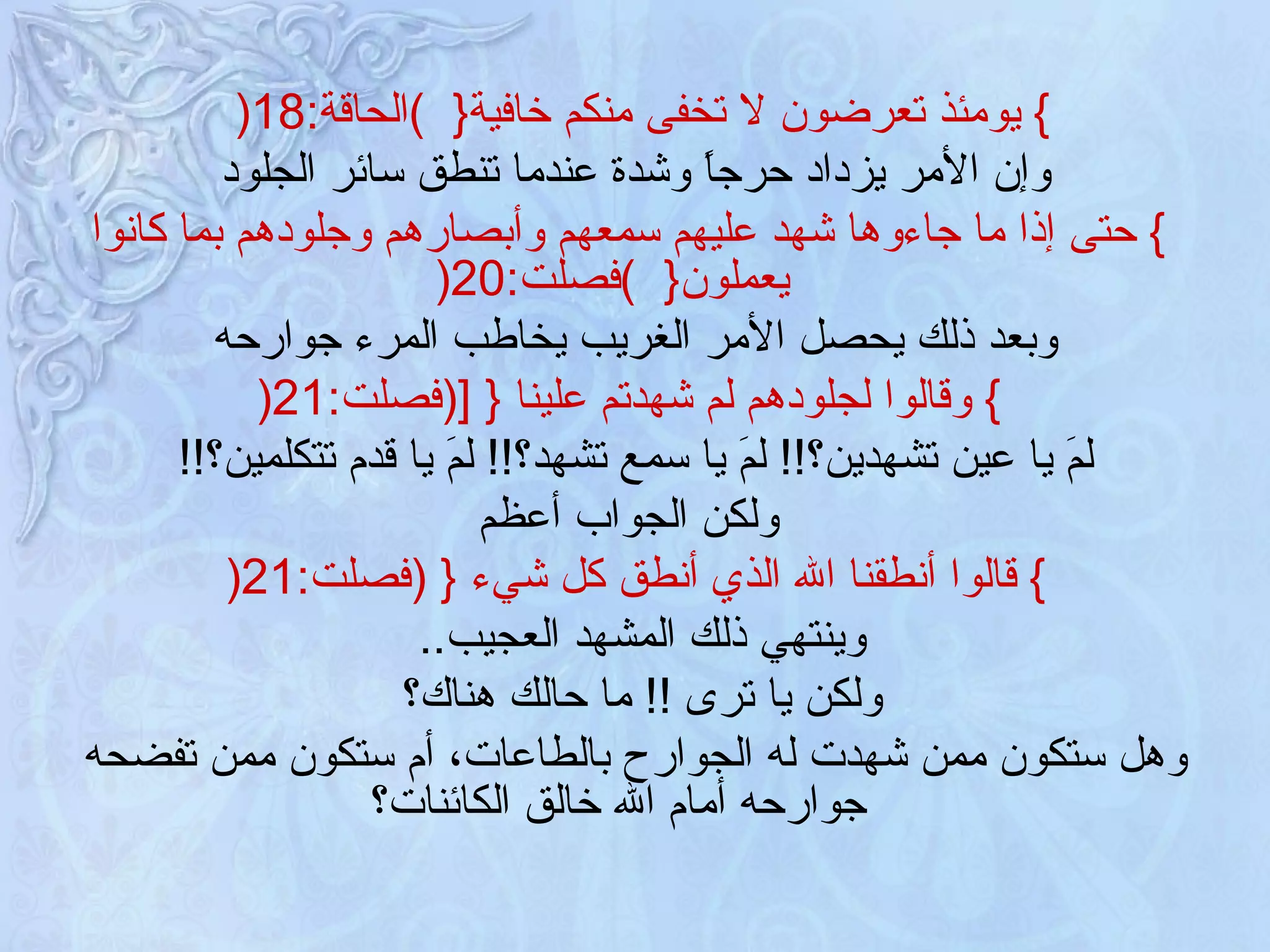 }   يومئذ تعرضون لا تخفى منكم خافية {   ) الحاقة :18 (   وإن الأمر يزداد حرجاً وشدة عندما تنطق سائر الجلود }   حتى إذا ما جاءوها شهد عليهم سمعهم وأبصارهم وجلودهم بما كانوا يعملون {   ) فصلت :20 ( وبعد ذلك يحصل الأمر الغريب يخاطب المرء جوارحه }   وقالوا لجلودهم لم شهدتم علينا  {   [ ( فصلت :21 ( لمَ يا عين تشهدين؟ !!  لمَ يا سمع تشهد؟ !!  لمَ يا قدم تتكلمين؟ !! ولكن الجواب أعظم }   قالوا أنطقنا الله الذي أنطق كل شيء  {  ( فصلت :21 (  وينتهي ذلك المشهد العجيب ..  ولكن يا ترى  !!  ما حالك هناك؟   وهل ستكون ممن شهدت له الجوارح بالطاعات، أم ستكون ممن تفضحه جوارحه أمام الله خالق الكائنات؟   