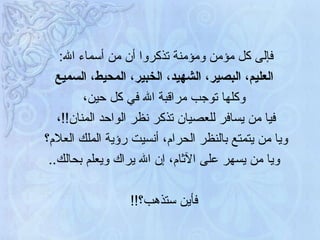 فإلى كل مؤمن ومؤمنة تذكروا أن من أسماء الله :  العليم، البصير، الشهيد، الخبير، المحيط، السميع وكلها توجب مراقبة الله في كل حين،  فيا من يسافر للعصيان تذكر نظر الواحد المنان !! ،  ويا من يتمتع بالنظر الحرام، أنسيت رؤية الملك العلام؟  ويا من يسهر على الآثام، إن الله يراك ويعلم بحالك .. فأين ستذهب؟ !!  
