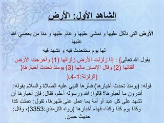 الشاهد الأول :  الأرض الأرض  التي نأكل عليها و نمشي عليها و ننام عليها و منا من يعصي الله عليها لها يوم ستتحدث فيه و تشهد فيه يقول الله تعالى }   :  إذا زلزلت الأرض زلزالها  (1)  وأخرجت الأرض أثقالها  (2)  وقال الإنسان مالها  (3)  يومئذ تحدث أخبارها {   ( الزلزلة :1-4 .(   قوله :  ( يومئذ تحدث أخبارها )  فسَّرها النبي عليه الصلاة والسلام بقوله :  أتدرون ما أخبارها؟   قالوا :  الله ورسوله أعلم، فقال :  فإن أخبارها أن تشهد على كل عبد أو أمة بما عمل على ظهرها، تقول :  عملت كذا وكذا يوم كذا وكذا، فهذه أخبارها  ) رواه الترمذي :3353) ، وقال :  حديث حسن .  