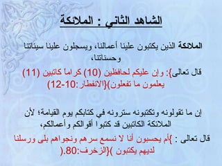 الشاهد الثاني  :  الملائكة الملائكة  الذين يكتبون علينا أعمالنا، ويسجلون علينا سيئاتنا وحسناتنا، قال تعالى }:  وإن عليكم لحافظين  (10)  كراماً كاتبين  (11)  يعلمون ما تفعلون ){ الانفطار :10-12) إن ما تقولونه وتكتبونه سترونه في كتابكم يوم القيامة؛ لأن الملائكة الكاتبين قد كتبوا أقوالكم وأعمالكم، قال تعالى  :   } أم يحسبون أنا لا نسمع سرهم ونجواهم بلى ورسلنا لديهم يكتبون  ){ الزخرف :80 .(   