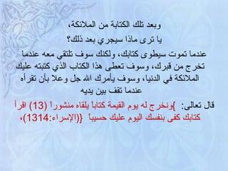 وبعد تلك الكتابة من الملائكة، يا ترى ماذا سيجري بعد ذلك؟   عندما تموت سيطوى كتابك، ولكنك سوف تلتقي معه عندما تخرج من قبرك، وسوف تعطى هذا الكتاب الذي كتبته عليك الملائكة في الدنيا، وسوف يأمرك الله جل وعلا بأن تقرأه عندما تقف بين يديه  قال تعالى :  } ونخرج له يوم القيمة كتاباً يلقاه منشوراً  (13)  اقرأ كتابك كفى بنفسك اليوم عليك حسيباً  { ( الإسراء :14 ، 13) 