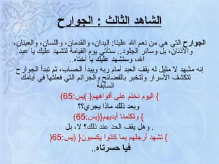 الشاهد الثالث  :  الجوارح الجوارح  التي هي من نعم الله علينا :  اليدان، والقدمان، واللسان، والعينان، والأذنان، بل وسائر الجلود ..  ستأتي يوم القيامة لتشهد عليك يا عبد الله، وستشهد عليك يا أختاه ..  إنه مشهد لا مثيل له يقف العبد أمام ربه ويبدأ الحساب، ثم تبدأ الجوارح لتكشف الأسرار ولتخبر بالفضائح والجرائم التي فعلتها في أيامك السابقة }   اليوم نختم على أفواههم {   ) يس :65) وبعد ذلك ماذا يجري؟؟ }   وتكلمنا أيديهم { ( يس :65) .  وهل يقف الحد عند ذلك؟ لا، بل }   تشهد أرجلهم بما كانوا يكسبون {  ( يس :65 ( فيا حسرتاه ..  