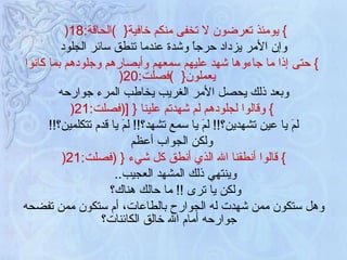 }   يومئذ تعرضون لا تخفى منكم خافية {   ) الحاقة :18 (   وإن الأمر يزداد حرجاً وشدة عندما تنطق سائر الجلود }   حتى إذا ما جاءوها شهد عليهم سمعهم وأبصارهم وجلودهم بما كانوا يعملون {   ) فصلت :20 ( وبعد ذلك يحصل الأمر الغريب يخاطب المرء جوارحه }   وقالوا لجلودهم لم شهدتم علينا  {   [ ( فصلت :21 ( لمَ يا عين تشهدين؟ !!  لمَ يا سمع تشهد؟ !!  لمَ يا قدم تتكلمين؟ !! ولكن الجواب أعظم }   قالوا أنطقنا الله الذي أنطق كل شيء  {  ( فصلت :21 (  وينتهي ذلك المشهد العجيب ..  ولكن يا ترى  !!  ما حالك هناك؟   وهل ستكون ممن شهدت له الجوارح بالطاعات، أم ستكون ممن تفضحه جوارحه أمام الله خالق الكائنات؟   