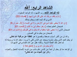 الشاهد الرابع :  الله إنه الواحد الأحد  رب الشهود، إنه الواحد المعبود، }   أولم يكف بربك أنه على كل شئ شهيد  {   ) فصلت :53) الذي يراك أينما كنت ويعلم بحالك }   إن الله لا يخفى عليه شئ في الأرض ولا في السماء  {   ) آل عمران :5 ( فسبحان العليم بعباده  }   وهو معكم أين ما كنتم  {   ) الحديد :51 ( فسبحان الذي  }   لا تخفى عليه خافية والله يعلم ما فى قلوبكم  {  ( الأحزاب :51 (  فسبحان من يعلم ما في الصدور .  والله إن من أكبر أسباب ضعفنا وتقصيرنا هو   الغفلة عن مراقبة الله تعالى .  لو يعلم العبد الذي يخلو بذنوبه ويبتعد عن الناس لكي لا يروه ، بعلم الله به ورؤيته له لما فعل تلك الفعلة السيئة .  ولكنه غفل عن الله، فتمادى في الشهوات }   ألم يعلم بأن الله يرى  {   ) العلق :14  ( إن الواحد منا لو يعلم أن أحداً من الناس علم بذنب من ذنوبه لأصابه الخجل والحياء، ولكن  أين الحياء من الله تعالى؟   