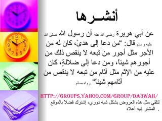 أنشــرها عن أبي هريرة رضي الله عنه أن رسول الله صلى الله عليه و سلم قال : ” من دعا إلى هدىً، كان له من الأجر مثل أجور من تبعه لا ينقص ذلك من أجورهم شيئاً، ومن دعا إلى ضلالةٍ، كان عليه من الإثم مثل آثام من تبعه لا ينقص من آثامهم شيئاً“ رواه مسلم http://groups.yahoo.com/group/da3wah/ لتلقي مثل هذه العروض بشكل شبه دوري، إشترك فضلاً بالموقع المشار إليه أعلاه .