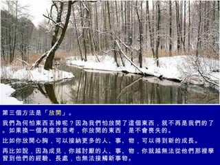 第三個方法是「 放開 」。 我們為何怕東西丟掉呢？因為我們怕放開了這個東西，就不再是我們的了。如果換一個角度來思考，你放開的東西，是不會喪失的。 比如你放開心胸，可以接納更多的人、事、物，可以得到新的成長。 再比如說，因為成見，你越討厭的人、事、物，你就越無法從他們那裡學習到他們的經驗、長處，也無法接觸新事物。 