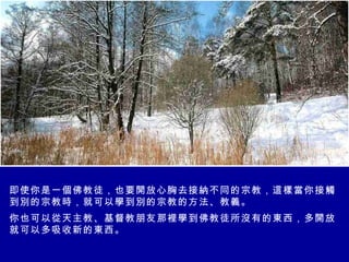 即使你是一個佛教徒，也要開放心胸去接納不同的宗教，這樣當你接觸到別的宗教時，就可以學到別的宗教的方法、教義。 你也可以從天主教、基督教朋友那裡學到佛教徒所沒有的東西，多開放就可以多吸收新的東西。 