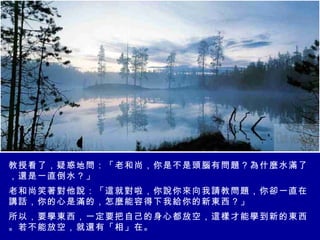 教授看了，疑惑地問：「老和尚，你是不是頭腦有問題？為什麼水滿了，還是一直倒水？」 老和尚笑著對他說：「這就對啦，你說你來向我請教問題，你卻一直在講話，你的心是滿的，怎麼能容得下我給你的新東西？」 所以，要學東西，一定要把自己的身心都放空，這樣才能學到新的東西。若不能放空，就還有「相」在。 