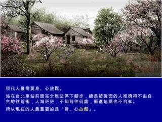 現代人最需要身、心放鬆。 站在台北車站前面完全無法停下腳步，總是被後面的人推擠得不由自主的往前衝，人海茫茫，不知前往何處，衝進地獄也不自知。 所以現在的人最重要的是「身、心 放鬆 」。 