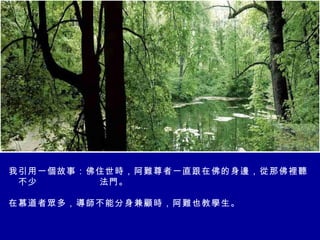 我引用一個故事：佛住世時，阿難尊者一直跟在佛的身邊，從那佛裡聽到不少 法   法門。      在慕道者眾多，導師不能分身兼顧時，阿難也教學生。  