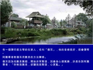 有一個彈印度古琴的在家人，名叫「億耳」，他的音感很好，很會彈琴。 阿難尊者教億耳用數息的方法襌修。 億耳因為怕數息數錯，開始非常緊張，到最後心煩氣躁，於是告訴阿難尊者：「你教我數息，卻讓我很緊張，心更亂。」  