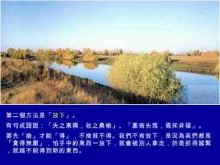 第二個方法是「 放下 」。 有句成語說：「失之東隅，收之桑榆」、「塞翁失馬，焉知非福」。 要先「捨」才能「得」，不捨就不得。我們不肯放下，是因為我們都是「貪得無厭」，怕手中的東西一放下，就會被別人拿走，於是抓得越緊，就越不能得到新的東西。  