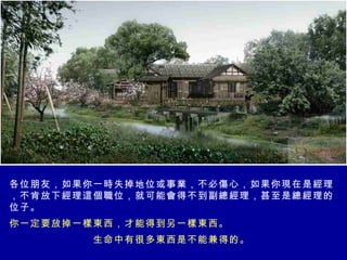 各位朋友，如果你一時失掉地位或事業，不必傷心，如果你現在是經理，不肯放下經理這個職位，就可能會得不到副總經理，甚至是總經理的位子。 你一定要放掉一樣東西，才能得到另一樣東西。 生命中有很多東西是不能兼得的。   