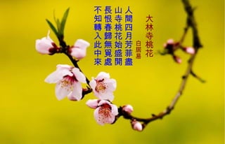 　 大林寺桃花 　　　　 白居易   人間四月芳菲盡  山寺桃花始盛開  長 恨春歸 無 覓處  不知轉入此中來   