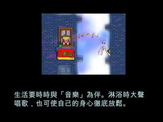 生活要時時與「音樂」為伴。淋浴時大聲唱歌，也可使自己的身心徹底放鬆。 