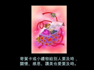 寄賀卡或小禮物給別人要及時， 關懷、感恩、讚美也愛要及時。 