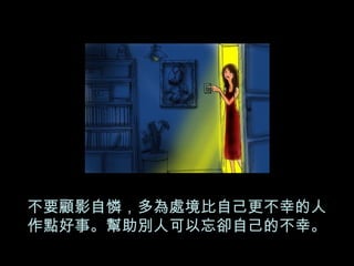 不要顧影自憐，多為處境比自己更不幸的人 作點好事。幫助別人可以忘卻自己的不幸。 