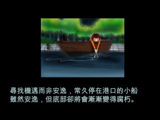 尋找機遇而非安逸，常久停在港口的小船雖然安逸，但底部卻將會漸漸變得腐朽。 