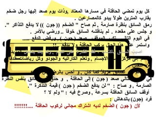 كل يوم تمضي الحافلة في مسارها المعتاد  , وذات يوم صعد إليها رجل ضخم يقارب المترين طولاً يبدو كالمصارعين  . رمق السائق بنظرة صارمة  ,  ثم صاح  "  الضخم  ((  جون  ))  لا يدفع التذاكر  ".  و جلس على مقعده  .  لم يناقشه السائق خوفاً  ..  ورضي بالأمر  . في اليوم التالي  ,  تكرر الموقف  ,  صعد  (  جون  ) ,  ورفض الدفع  ..... واستمر على هذا الحال يركب الحافلة ولا يدفع  ..!! اصيب السائق باكتئاب ، فقد القدرة على النوم  ,  ولم يعد يتحمل  المزيد  ,  فانضم إلى مركز كمال الأجسام  ,  وتعلم الكاراتيه والجودو وكل رياضات الدفاع عن النفس  . لم يعد السائق هزيلاً كما كان  ,  و أحس بالرضا عن نفسه  . في الشهر التالي صعد  (  جون  )  إلى الحافلة  ,  و حَدّق في السائق بنفس  النظرة الصارمة  ,  و صاح  :  "  لن يدفع الضخم  (  جون  )  قيمة التذكرة  ". أوقف السائق الحافلة بسرعة  ,  وصرخ فيه  : "  ولم لا ؟  فرد  ( جون )  باندهاش  :  لأن  (  جون  )  الضخم لديه اشتراك مجاني لركوب الحافلة  ....!!!!!!!   