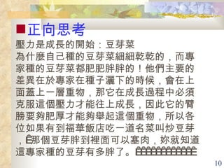 正向思考 壓力是成長的開始 ：豆芽菜 為什麼自己種的豆芽菜細細乾乾的，而專家種的豆芽菜都肥肥胖胖的！他們主要的差異在於專家在種子灑下的時候，會在上面蓋上一層重物，那它在成長過程中必須克服這個壓力才能往上成長，因此它的臂膀要夠肥厚才能夠舉起這個重物，所以各位如果有到福華飯店吃一道名菜叫炒豆芽， 那個豆芽胖到裡面可以塞肉，妳就知道這專家種的豆芽有多胖了。              