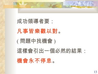 成功領導者要： 凡事皆樂觀以對 。 ( 問題中找機會 )  這樣會引出一個必然的結果： 機會永不停息 。 