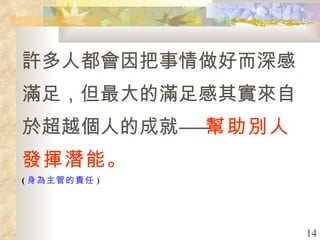 許多人都會因把事情做好而深感滿足，但最大的滿足感其實來自於超越個人的成就―― 幫助別人發揮潛能。  ( 身為主管的責任 ) 