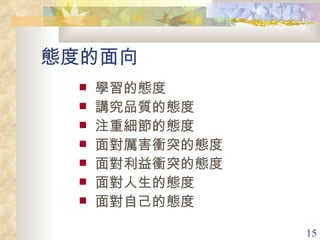 態度的面向 學習的態度 講究品質的態度 注重細節的態度 面對厲害衝突的態度 面對利益衝突的態度 面對人生的態度 面對自己的態度 