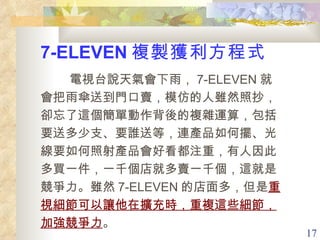 7-ELEVEN 複製獲利方程式 　  電視台說天氣會下雨， 7-ELEVEN 就會把雨傘送到門口賣，模仿的人雖然照抄，卻忘了這個簡單動作背後的複雜運算，包括要送多少支、要誰送等，連產品如何擺、光線要如何照射產品會好看都注重，有人因此多買一件，一千個店就多賣一千個，這就是競爭力。雖然 7-ELEVEN 的店面多，但是 重視細節可以讓他在擴充時，重複這些細節，加強競爭力 。 
