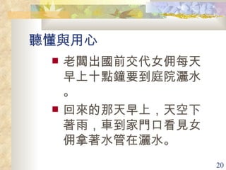 聽懂與用心 老闆出國前交代女佣每天早上十點鐘要到庭院灑水。 回來的那天早上，天空下著雨，車到家門口看見女佣拿著水管在灑水。 