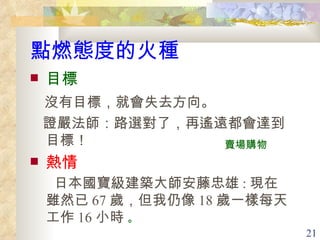 點燃態度的火種 目標 沒有目標，就會失去方向。 證嚴法師 ： 路選對了，再遙遠都會達到目標！ 熱情 日本國寶級建築大師安藤忠雄 : 現在雖然已 67 歲，但我仍像 18 歲一樣每天工作 16 小時  。  賣場購物 