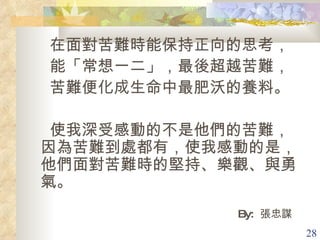 在面對苦難時能保持正向的思考， 能「常想一二」，最後超越苦難， 苦難便化成生命中最肥沃的養料。 使我深受感動的不是他們的苦難，因為苦難到處都有，使我感動的是，他們面對苦難時的堅持、樂觀、與勇氣。 By:  張忠謀 