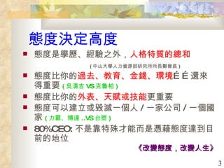 態度決定高度 態度是學歷、經驗之外， 人格特質的總和 ( 中山大學人力資源部研究所所長鄭晉昌 ) 態度比你的 過去、教育、金錢、環境 ……還來得重要 ( 吳清吉 VS 克魯柏 ) 態度比你的 外表、天賦或技能 更重要 態度可以建立或毀滅一個人 / 一家公司 / 一個國家 ( 力霸、博達 ..VS 台塑 ) 80%CEO: 不是靠特殊才能而是憑藉態度達到目前的地位 《改變態度，改變人生》 