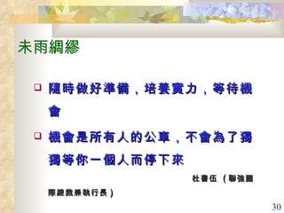 未雨綢繆 隨時做好準備，培養實力，等待機會 機會是所有人的公車，不會為了獨獨等你一個人而停下來 杜書伍  ( 聯強國際總裁兼執行長 )   