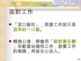 面對工作 「混口飯吃」，那麼工作就只是 混來的一口飯 。 轉換心境，學會用「 絕對責任觀 」來歡喜地擁抱工作，發覺工作的樂趣，然後全心投入。 