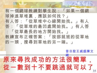 原來尋找成功的方法很簡單， 從一數到十不要跳過就可以了。   有一個網球教練對學生說：「如果一個網球掉進草堆裏，應該如何找？」 有人答：「從草堆中心線開始找。」有人答：「從草堆的最凹處開始找。」有人答：「從草最長的地方開始找。」 教練宣布正確答案：「按部就班的從草地的一頭，搜尋到草地的另一端。」   昔日股王威盛陳文綺 