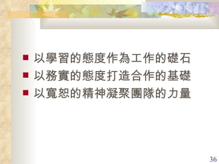 以學習的態度作為工作的礎石 以務實的態度打造合作的基礎 以寬恕的精神凝聚團隊的力量 