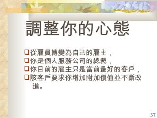 調整你的心態 從雇員轉變為自己的雇主， 你是個人服務公司的總裁， 你目前的雇主只是當前最好的客戶， 該客戶要求你增加附加價值並不斷改 進。 