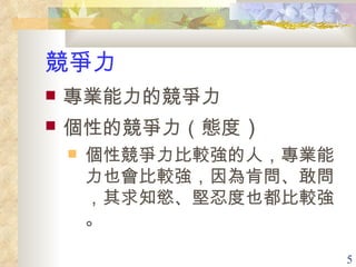 競爭力 專業能力的競爭力 個性的競爭力（態度 ） 個性競爭力比較強的人，專業能力也會比較強，因為肯問、敢問，其求知慾、堅忍度也都比較強。 