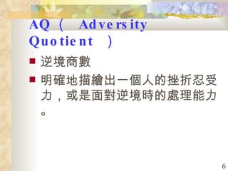 AQ （  Adversity Quotient  ）   逆境商數 明確地描繪出一個人的挫折忍受力，或是面對逆境時的處理能力 。 