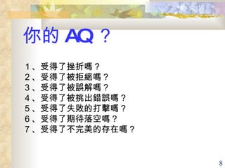 你的 AQ ？ １、受得了挫折嗎？ ２、受得了被拒絕嗎？ ３、受得了被誤解嗎？ ４、受得了被挑出錯誤嗎？ ５、受得了失敗的打擊嗎？ ６、受得了期待落空嗎？ ７、受得了不完美的存在嗎？   