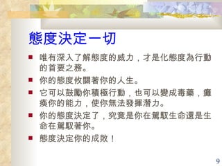 態度決定一切 唯有深入了解態度的威力，才是化態度為行動的首要之務。 你的態度攸關著你的人生。 它可以鼓勵你積極行動，也可以變成毒藥，癱瘓你的能力，使你無法發揮潛力。 你的態度決定了，究竟是你在駕馭生命還是生命在駕馭著你。 態度決定你的成敗！  