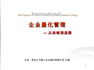 主讲：夸克 [ 中国 ] 企业顾问有限公司 王磊 2007 Quatech   International   Business College 企业量化管理 — 从战略到流程 