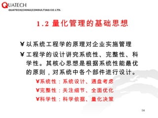1.2 量化管理的基础思想 以系统工程学的原理对企业实施管理 工程学的设计讲究系统性、完整性、科学性。其核心思想是根据系统性能最优的原则，对系统中各个部件进行设计。 系统性：系统设计、通盘考虑 完整性：关注细节、全面优化 科学性：科学依据、量化决策 