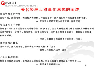 麦当劳的生产方式 无论何时、无论何地、无论何人来操作，产品无差异，因为我们有严格的量化操作手册。 —  麦当劳公司前首席执行官吉姆 · 坎塔卢波 宝洁其实并不神秘 始创于 1837 年的宝洁已经成功地守业 160 多年了。宝洁是全球范围内最早提出“品牌量化管理 系统”的公司，许多人认为宝洁是一间神秘的公司，而它真正的神奇则源于一套客观科学的量 化管理系统。 —  宝洁公司董事长兼首席执行官约翰 · 白波） 目标要绝对量化 没有科学、量化的目标，微软离破产永远只有 18 个月！ —  微软公司创始人比尔 · 盖茨 企业创新与发明 创新是把技术变成钱，发明是把钱变成技术。企业实施量化管理正是一种创新…… —  联想集团总裁柳传志 著名经理人对量化思想的阐述 