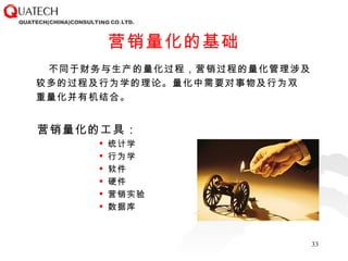 营销量化的基础 不同于财务与生产的量化过程，营销过程的量化管理涉及 较多的过程及行为学的理论。量化中需要对事物及行为双 重量化并有机结合。 营销量化的工具： 统计学 行为学 软件  硬件 营销实验 数据库 