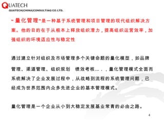 “ 量化管理 ”是一种基于系统管理和项目管理的现代组织解决方案。他的目的在于从根本上释放组织潜力 , 提高组织运营效率 , 加强组织的环境适应性与稳定性 通过建立针对组织及市场管理多个关键命题的量化模型，如品牌管理、渠道管理、组织规划   绩效考核… . ，量化管理模式全面而系统解决了企业发展过程中，从战略到流程的系统管理问题，已经成为世界范围内众多先进企业的基本管理模式。 量化管理是一个企业从小到大稳定发展基业常青的必由之路。 