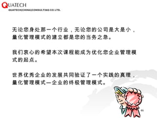 无论您身处那一个行业，无论您的公司是大是小，量化管理模式的建立都是您的当务之急。 我们衷心的希望本次课程能成为优化您企业管理模式的起点。 世界优秀企业的发展共同验证了一个实践的真理，量化管理模式—企业的终极管理模式。 